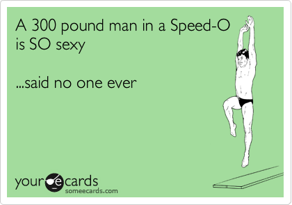 A 300 pound man in a Speed-O
is SO sexy

...said no one ever