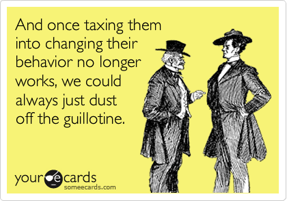 And once taxing them
into changing their
behavior no longer
works, we could 
always just dust 
off the guillotine.
