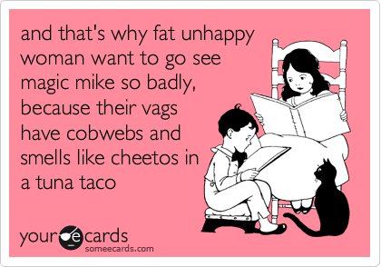 and that's why fat unhappy
woman want to go see
magic mike so badly,
because their vags
have cobwebs and
smells like cheetos in 
a tuna taco 