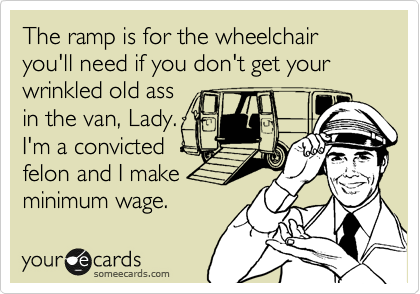 The ramp is for the wheelchair you'll need if you don't get your wrinkled old ass
in the van, Lady.
I'm a convicted
felon and I make
minimum wage.