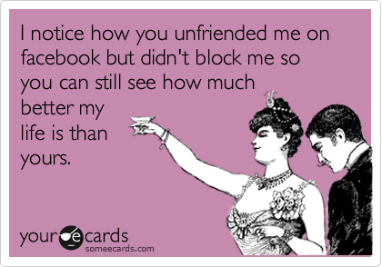 I notice how you unfriended me on facebook but didn't block me so you can still see how much
better my
life is than
yours.