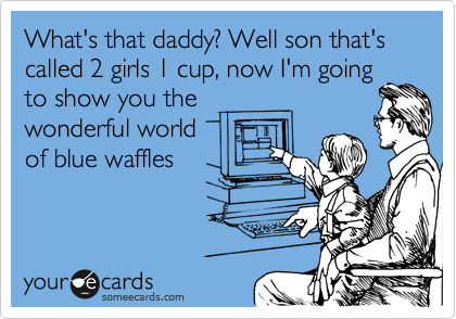 What's that daddy? Well son that's called 2 girls 1 cup, now I'm going
to show you the
wonderful world
of blue waffles