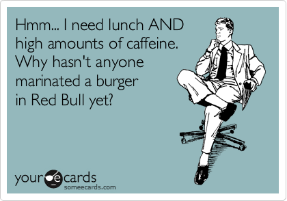Hmm... I need lunch AND 
high amounts of caffeine.
Why hasn't anyone
marinated a burger
in Red Bull yet?