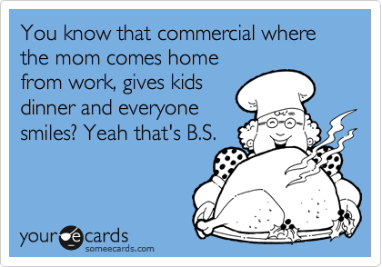 You know that commercial where the mom comes home
from work, gives kids
dinner and everyone
smiles? Yeah that's B.S.