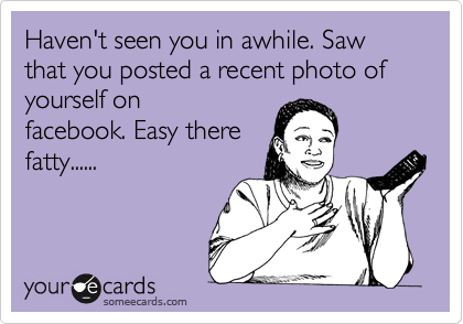 Haven't seen you in awhile. Saw that you posted a recent photo of yourself on
facebook. Easy there
fatty......