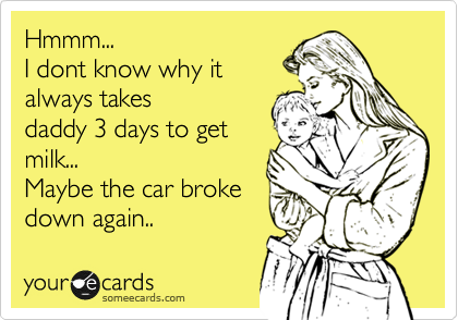Hmmm...
I dont know why it
always takes
daddy 3 days to get
milk...
Maybe the car broke
down again..