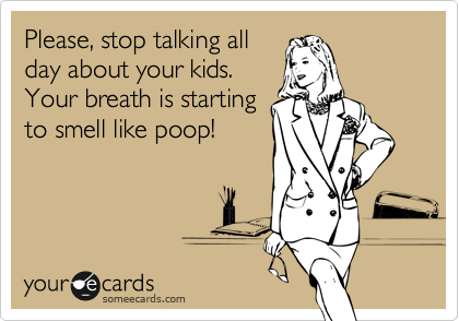 Please, stop talking all
day about your kids.
Your breath is starting
to smell like poop!