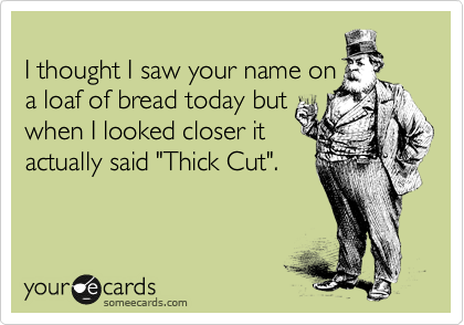 
I thought I saw your name on
a loaf of bread today but
when I looked closer it
actually said "Thick Cut".