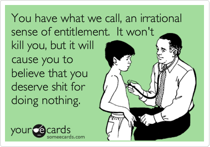 You have what we call, an irrational sense of entitlement.  It won't
kill you, but it will
cause you to
believe that you
deserve shit for
doing nothing.