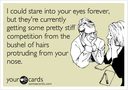I could stare into your eyes forever, but they're currently
getting some pretty stiff
competition from the
bushel of hairs
protruding from your
nose.