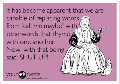 It has become apparent that we are capable of replacing words
from "call me maybe" with 
otherwords that rhyme
with one another.
Now, with that being
said; SHUT UP!