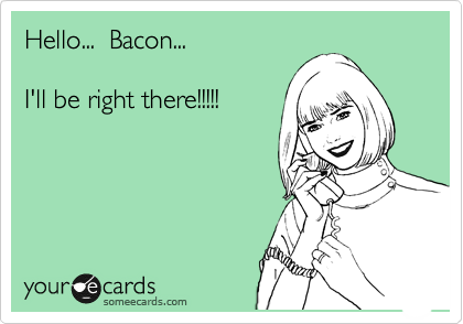 Hello...  Bacon...  

I'll be right there!!!!!