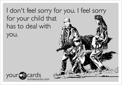 I don't feel sorry for you. I feel sorry for your child that
has to deal with
you.