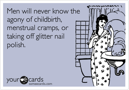 Men will never know the
agony of childbirth,
menstrual cramps, or
taking off glitter nail
polish.