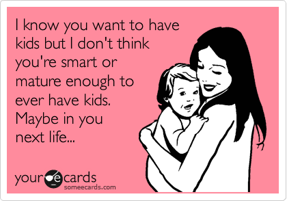 I know you want to have
kids but I don't think
you're smart or
mature enough to
ever have kids.
Maybe in you
next life...