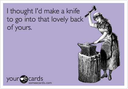 I thought I'd make a knife
to go into that lovely back
of yours. 