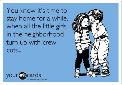 You know it's time to
stay home for a while,
when all the little girls
in the neighborhood
turn up with crew
cuts...