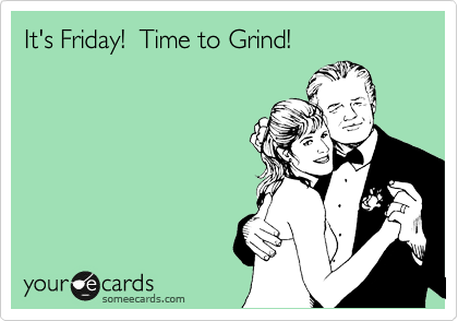 It's Friday!  Time to Grind!