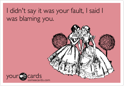 I didn't say it was your fault, I said I was blaming you.