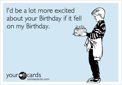 I'd be a lot more excited
about your Birthday if it fell
on my Birthday.