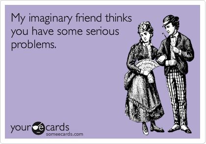 My imaginary friend thinks
you have some serious
problems.