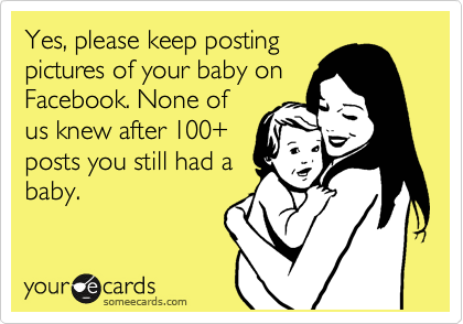 Yes, please keep posting
pictures of your baby on
Facebook. None of
us knew after 100+
posts you still had a
baby.