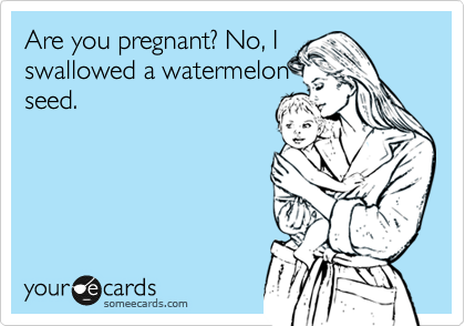 Are you pregnant? No, I
swallowed a watermelon
seed.