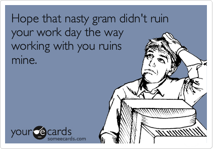 Hope that nasty gram didn't ruin your work day the way
working with you ruins
mine.