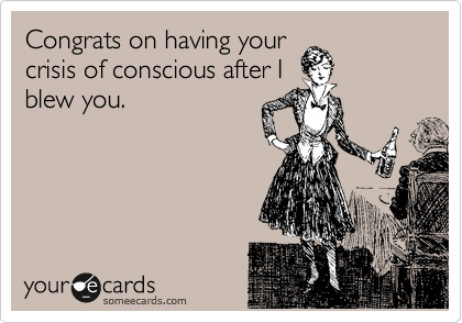 Congrats on having your
crisis of conscious after I
blew you.