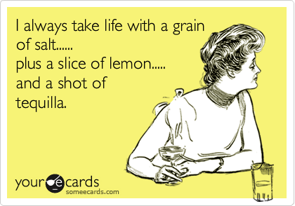 I always take life with a grain
of salt......
plus a slice of lemon.....
and a shot of 
tequilla.