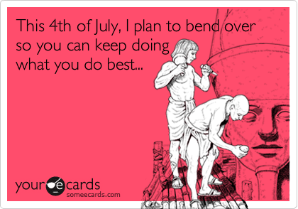 This 4th of July, I plan to bend over so you can keep doing
what you do best...