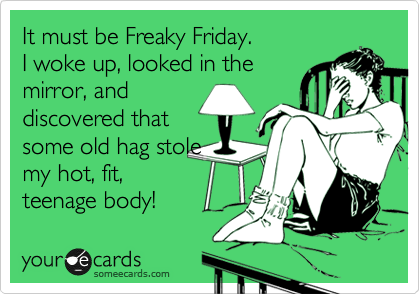 It must be Freaky Friday.
I woke up, looked in the
mirror, and
discovered that
some old hag stole
my hot, fit,
teenage body! 