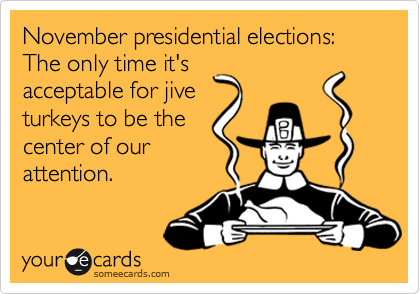 November presidential elections:
The only time it's
acceptable for jive
turkeys to be the
center of our
attention.