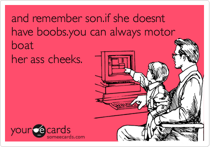 and remember son.if she doesnt have boobs.you can always motor
boat
her ass cheeks.