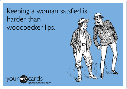 Keeping a woman satsfied is
harder than
woodpecker lips.