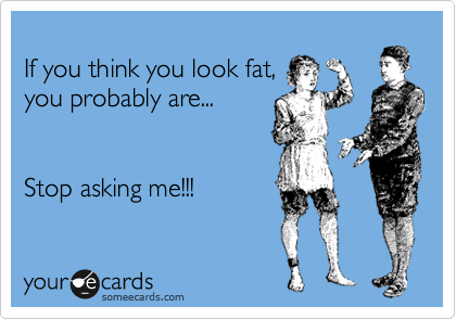 
If you think you look fat,
you probably are...


Stop asking me!!!
