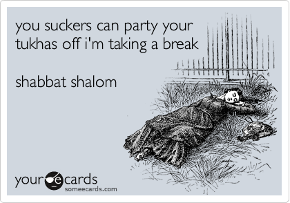 you suckers can party your
tukhas off i'm taking a break 

shabbat shalom