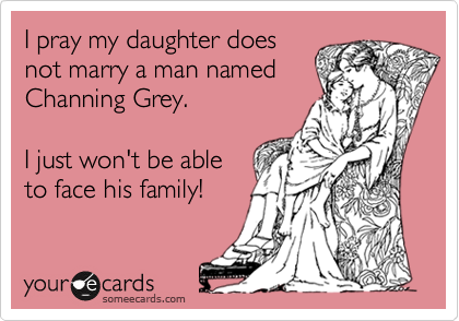 I pray my daughter does
not marry a man named
Channing Grey.   

I just won't be able
to face his family!