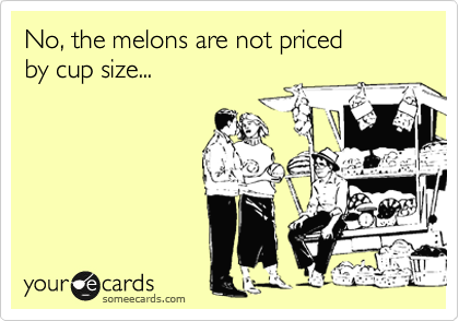 No, the melons are not priced
by cup size...