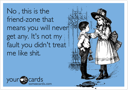 No , this is the
friend-zone that
means you will never
get any. It's not my
fault you didn't treat
me like shit.