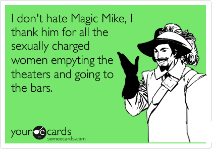 I don't hate Magic Mike, I
thank him for all the
sexually charged
women empyting the
theaters and going to
the bars.