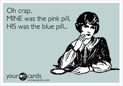 Oh crap, 
MINE was the pink pill, 
HIS was the blue pill...
