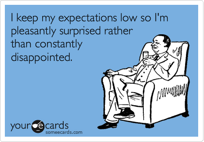 I keep my expectations low so I'm pleasantly surprised rather
than constantly
disappointed.