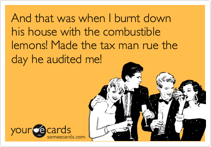 And that was when I burnt down his house with the combustible lemons! Made the tax man rue the day he audited me!