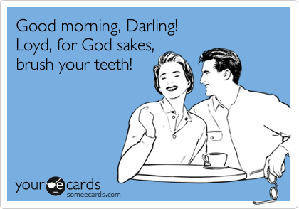 Good morning, Darling!
Loyd, for God sakes,
brush your teeth!
