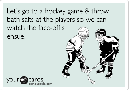 Let's go to a hockey game & throw bath salts at the players so we can watch the face-off's
ensue.
