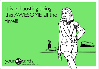 It is exhausting being
this AWESOME all the
time!!!