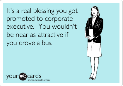 It's a real blessing you got
promoted to corporate
executive.  You wouldn't
be near as attractive if
you drove a bus.