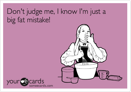 Don't judge me, I know I'm just a big fat mistake!