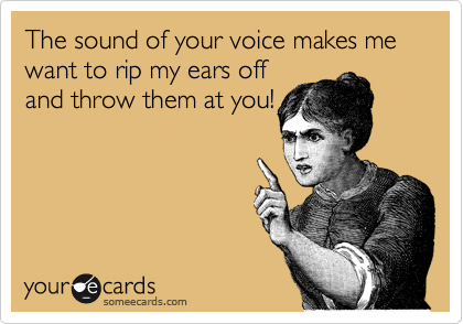 The sound of your voice makes me want to rip my ears off
and throw them at you!